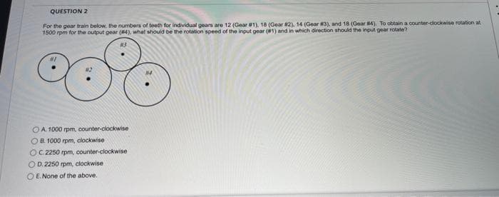 QUESTION 2
For the gear train below, the numbers of teeth for individual gears are 12 (Gear #1), 18 (Gear #2), 14 (Gear #3), and 18 (Gear #4). To obtain a counter-clockwise rotation at
1500 rpm for the output gear (84), what should be the rotation speed of the input gear (#1) and in which direction should the input gear rotate?
°o°o
OA. 1000 rpm, counter-clockwise
OB. 1000 rpm, clockwise
OC. 2250 rpm, counter-clockwise
OD. 2250 rpm, clockwise
OE. None of the above.