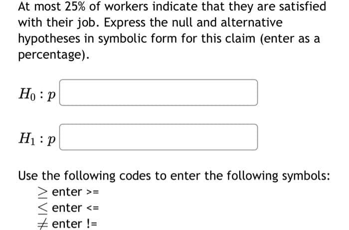 At most 25% of workers indicate that they are satisfied
with their job. Express the null and alternative
hypotheses in symbolic form for this claim (enter as a
percentage).
Ho: P
H₁: P
Use the following codes to enter the following symbols:
> enter >=
< enter <=
#enter !=