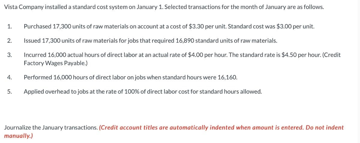 Vista Company installed a standard cost system on January 1. Selected transactions for the month of January are as follows.
Purchased 17,300 units of raw materials on account at a cost of $3.30 per unit. Standard cost was $3.00 per unit.
Issued 17,300 units of raw materials for jobs that required 16,890 standard units of raw materials.
Incurred 16,000 actual hours of direct labor at an actual rate of $4.00 per hour. The standard rate is $4.50 per hour. (Credit
Factory Wages Payable.)
Performed 16,000 hours of direct labor on jobs when standard hours were 16,160.
5. Applied overhead to jobs at the rate of 100% of direct labor cost for standard hours allowed.
1.
2.
3.
4.
Journalize the January transactions. (Credit account titles are automatically indented when amount is entered. Do not indent
manually.)