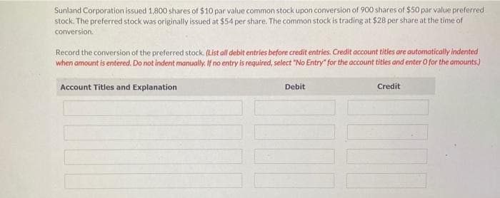Sunland Corporation issued 1,800 shares of $10 par value common stock upon conversion of 900 shares of $50 par value preferred
stock. The preferred stock was originally issued at $54 per share. The common stock is trading at $28 per share at the time of
conversion.
Record the conversion of the preferred stock. (List all debit entries before credit entries. Credit account titles are automatically indented
when amount is entered. Do not indent manually. If no entry is required, select "No Entry" for the account titles and enter O for the amounts.)
Account Titles and Explanation
Debit
Credit
