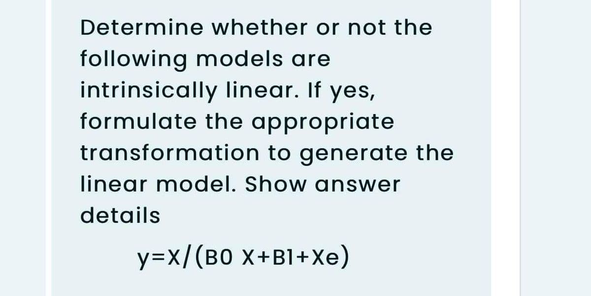 Determine whether or not the
following models are
intrinsically linear. If yes,
formulate the appropriate
transformation to generate the
linear model. Show answer
details
y=x/(B0 X+B1+Xe)
