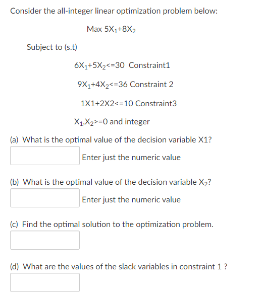 Consider the all-integer linear optimization problem below:
Max 5X1+8X2
Subject to (s.t)
6X1+5X2<=30 Constraint1
9X1+4X2<=36 Constraint 2
1X1+2X2<=10 Constraint3
X1,X2>=0 and integer
(a) What is the optimal value of the decision variable X1?
Enter just the numeric value
(b) What is the optimal value of the decision variable X2?
Enter just the numeric value
(c) Find the optimal solution to the optimization problem.
(d) What are the values of the slack variables in constraint 1?
