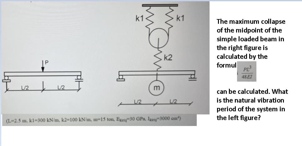 k1
The maximum collapse
of the midpoint of the
simple loaded beam in
the right figure is
calculated by the
formul
PL3
48EI
L/2
L/2
m
can be calculated. What
is the natural vibration
period of the system in
the left figure?
L/2
L/2
(L=2.5 m, kl=300 kN/m, k2-100 kN/m, m-15 ton, Exiris 30 GPa, Iiri 3000 cm)
