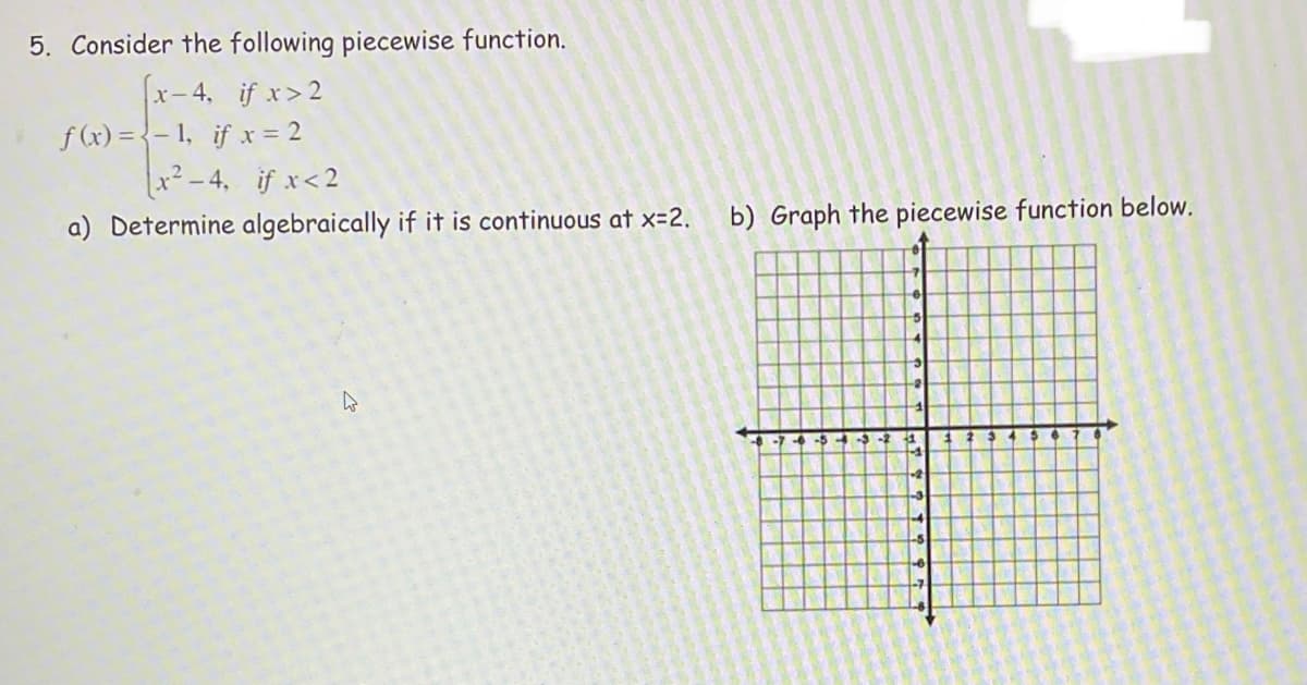 5. Consider the following piecewise function.
x-4, if x>2
f (x) = {- 1, if x = 2
x²- 4, if x<2
a) Determine algebraically if it is continuous at x-2.
b) Graph the piecewise function below.
-543-
