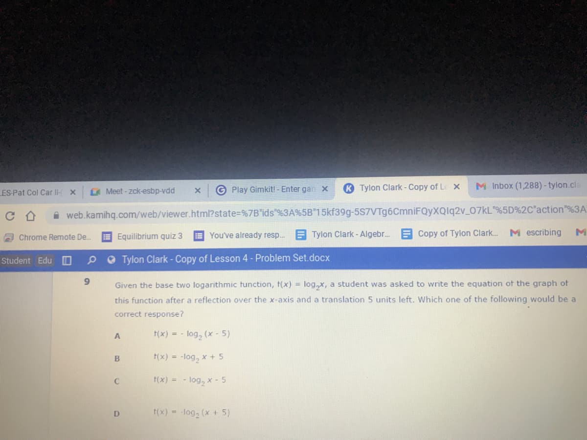 G Play Gimkit! - Enter gan x
K Tylon Clark- Copy of Le x
M Inbox (1,288) - tylon.cla
ES-Pat Col Car ll-
Meet-zck-esbp-vdd
web.kamihq.com/web/viewer.html?state%=%7B"ids"%3A%5B"15kf39g-5S7VTg6CmniFQyXQlq2v_07KL"%5D%2C"action"%3A
E Equilibrium quiz 3
E You've already resp.. E Tylon Clark - Algebr. E Copy of Tylon Clark...
M escribing
Chrome Remote De.
Student Edu
O Tylon Clark - Copy of Lesson 4- Problem Set.docx
6.
Given the base two logarithmic tunction, t(x) = log,x, a student was asked to write the equation of the graph of
this function after a reflection over the x-axis and a translation 5 units left. Which one of the following would be a
correct response?
A
f(x) = - log, (x-5)
f(x) = -log, x + 5
C
f(x) = - log, x - 5
f(x) = log, (x + 5)
