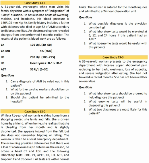 Case Study 13-1
A 51-year-old, overweight white man visits his
family physician with a symptom of "indigestion" of
5 days' duration. He has also had bouts of sweating,
malaise, and headache. His blood pressure is
140/105 mm Hg; his family history includes a father
with diabetes who died at age 62 of AMI secondary
to diabetes mellitus. An electrocardiogram revealed
changes from one performed 6 months earlier. The
results of the patient's blood work are as follows:
limits. The woman is sutured for the mouth injuries
and admitted to a 24-hour observation unit.
Questions
1. What possible diagnoses is the physician
considering?
2. What laboratory tests would be elevated at
6, 12, and 24 hours if this patient had an
AMI?
3. What isoenzyme tests would be useful with
this patient?
CK
129 U/L (30-60)
CK-MB
4% (<6%)
LD
280 U/L (100–225)
Case Study 13-3
A 36-year-old woman presents to the emergency
department with intense upper abdominal pain
radiating to her back, weakness, loss of appetite,
and severe indigestion after eating. She had not
LD
Isoenzymes LD-1 > LD-2
AST
35 U/L (5-30)
Questions
traveled in recent months. She has not been well for
1. Can a diagnosis of AMI be ruled out in this
several days.
patient?
2. What further cardiac markers should be run
Questions
1. What laboratory tests should be ordered to
help diagnose this patient?
2. What enzyme tests will be useful in
diagnosing this patient?
3. What two diagnoses are most likely for this
patient?
on this patient?
3. Should this patient be admitted to the
hospital?
Case Study 13-2
While a 71-year-old woman is walking home from a
shopping center, she faints and falls. She is driven
home by a friend. When home, she realizes that she
is bleeding from her mouth and is slightly
disoriented. She appears injured from the fall, but
she does not remember tripping or falling. The
woman is taken to a local emergency department.
The examining physician determines that there was
a loss of consciousness; to determine the reason, he
orders a head CT and ECG and the following
laboratory tests: CBC, PT, APTT, CK, LD, AST, and
troponin Tand troponin I. All tests are within normal
