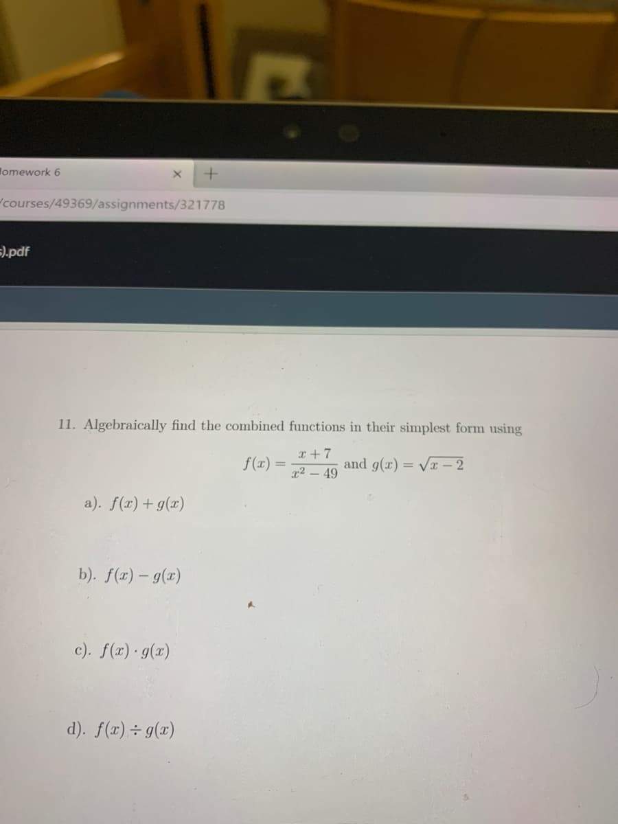 Homework 6
courses/49369/assignments/321778
=).pdf
11. Algebraically find the combined functions in their simplest form using
T +7
f(x)
and g(x) = Vr – 2
%3D
x2 – 49
a). f(x) + g(x)
b). f(x) – g(x)
c). f(a) g(x)
d). f(x) ÷ g(x)
