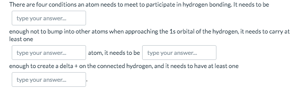 There are four conditions an atom needs to meet to participate in hydrogen bonding. It needs to be
type your answer.
enough not to bump into other atoms when approaching the 1s orbital of the hydrogen, it needs to carry at
least one
type your answer.
atom, it needs to be type your answer.
enough to create a delta + on the connected hydrogen, and it needs to have at least one
type your answer.
