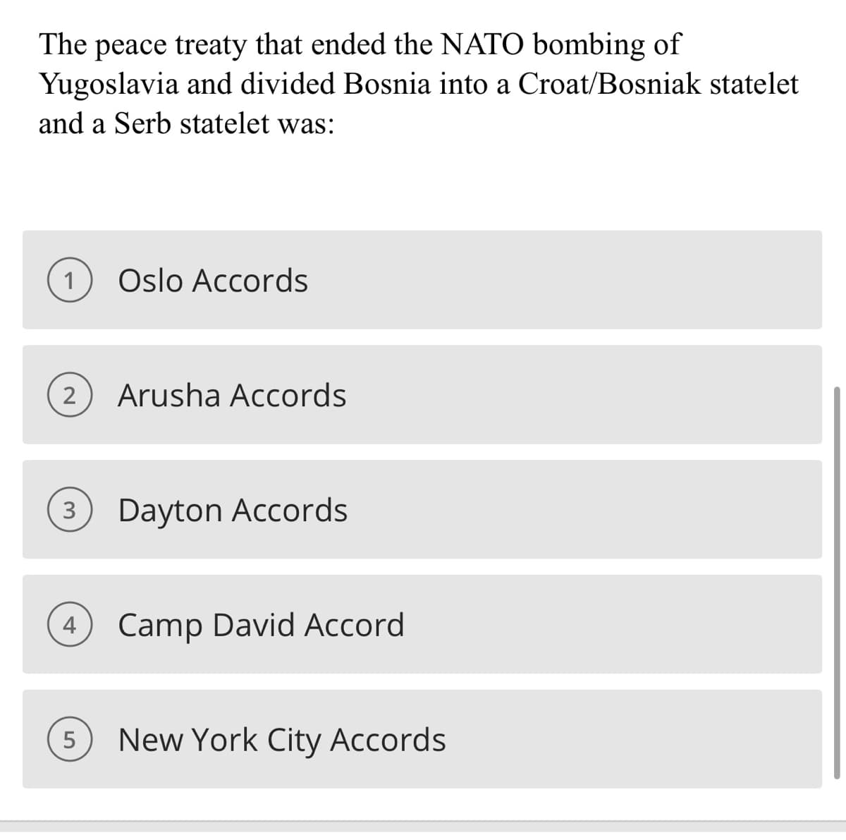 The peace treaty that ended the NATO bombing of
Yugoslavia and divided Bosnia into a Croat/Bosniak statelet
and a Serb statelet was:
1 Oslo Accords
2
Arusha Accords
3 Dayton Accords
4
5
Camp David Accord
New York City Accords