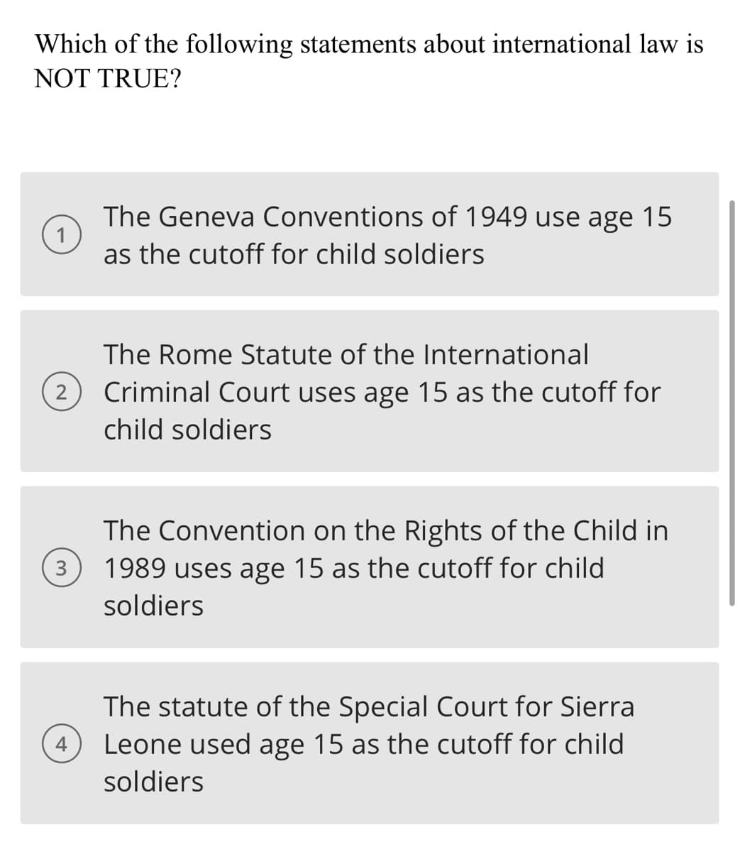 Which of the following statements about international law is
NOT TRUE?
The Geneva Conventions of 1949 use age 15
as the cutoff for child soldiers
The Rome Statute of the International
2
Criminal Court uses age 15 as the cutoff for
child soldiers
3
The Convention on the Rights of the Child in
1989 uses age 15 as the cutoff for child
soldiers
The statute of the Special Court for Sierra
Leone used age 15 as the cutoff for child
soldiers