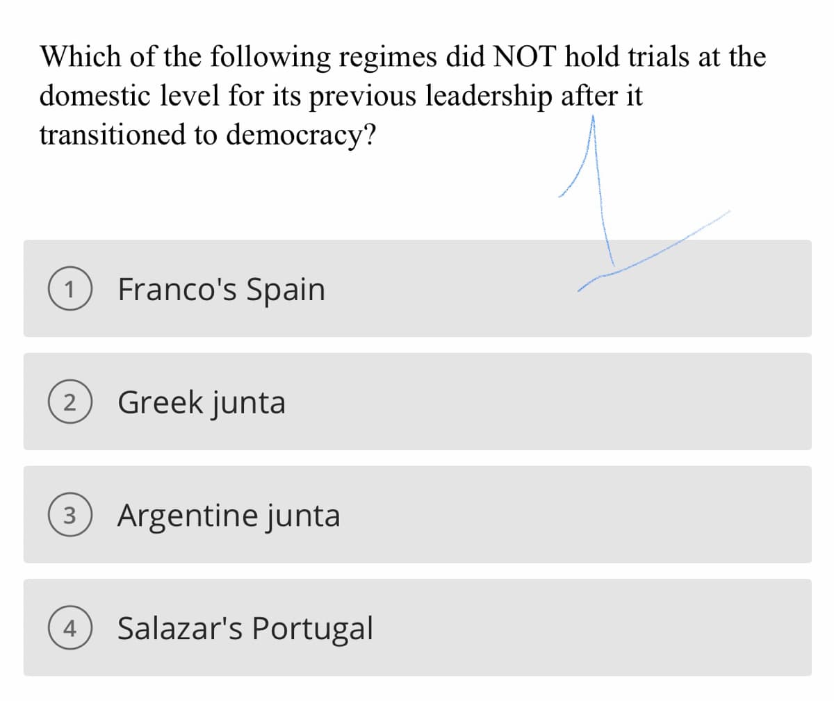 ### Question for Historical Studies

**Which of the following regimes did NOT hold trials at the domestic level for its previous leadership after it transitioned to democracy?**

#### Answer Choices:
1. Franco's Spain
2. Greek junta
3. Argentine junta
4. Salazar's Portugal

*Note: The correct answer is indicated by an arrow pointing towards the first option, Franco's Spain.*