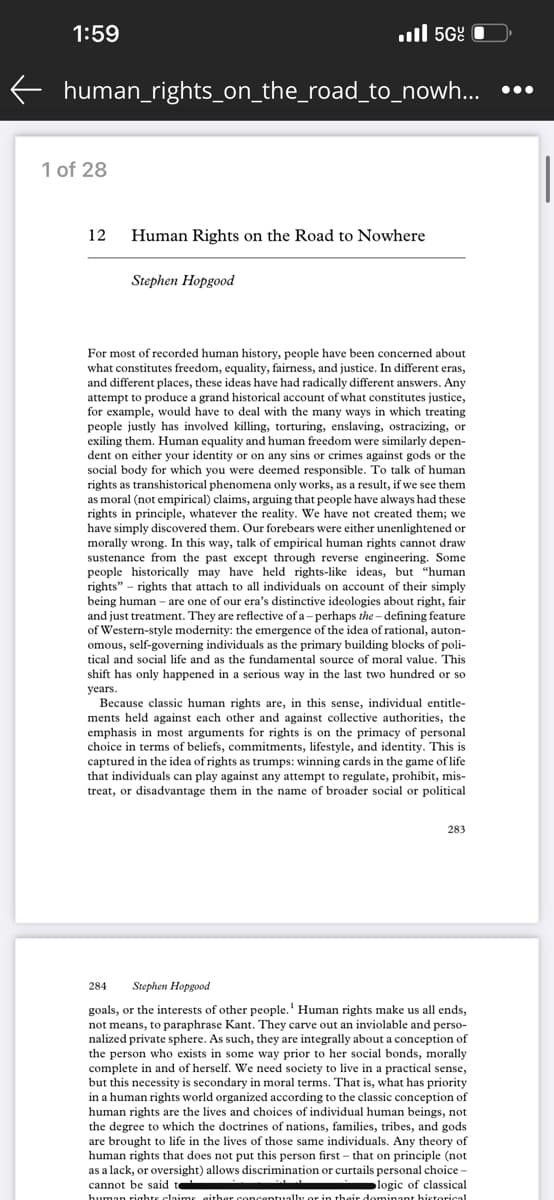 1:59
5G
human_rights_on_the_road_to_nowh...
1 of 28
12
Human Rights on the Road to Nowhere
Stephen Hopgood
For most of recorded human history, people have been concerned about
what constitutes freedom, equality, fairness, and justice. In different eras,
and different places, these ideas have had radically different answers. Any
attempt produce a grand historical account of what constitutes justice,
for example, would have to deal with the many ways in which treating
people justly has involved killing, torturing, enslaving, ostracizing, or
exiling them. Human equality and human freedom were similarly depen-
dent on either your identity or on any sins or crimes against gods or the
social body for which you were deemed responsible. To talk of human
rights as transhistorical phenomena only works, as a result, if we see them
as moral (not empirical) claims, arguing that people have always had these
rights in principle, whatever the reality. We have not created them; we
have simply discovered them. Our forebears were either unenlightened or
morally wrong. In this way, talk of empirical human rights cannot draw
sustenance from the past except through reverse engineering. Some
people historically may have held rights-like ideas, but "human
rights" rights that attach to all individuals on account of their simply
being human - are one of our era's distinctive ideologies about right, fair
and just treatment. They are reflective of a -perhaps the-defining feature
of Western-style modernity: the emergence of the idea of rational, auton-
omous, self-governing individuals as the primary building blocks of poli-
tical and social life and as the fundamental source of moral value. This
shift has only happened in a serious way in the last two hundred or so
years.
Because classic human rights are, in this sense, individual entitle-
ments held against each other and against collective authorities, the
emphasis in most arguments for rights is on the primacy of personal
choice in terms of beliefs, commitments, lifestyle, and identity. This is
captured in the idea of rights as trumps: winning cards in the game of life
that individuals can play against any attempt to regulate, prohibit, mis-
treat, or disadvantage them in the name of broader social or political
283
284 Stephen Hopgood
goals, or the interests of other people.' Human rights make us all ends,
not means, to paraphrase Kant. They carve out an inviolable and perso-
nalized private sphere. As such, they are integrally about a conception of
the person who exists in some way prior to her social bonds, morally
complete in and of herself. We need society to live in a practical sense,
but this necessity is secondary in moral terms. That is, what has priority
in a human rights world organized according to the classic conception of
human rights are the lives and choices of individual human beings, not
the degree to which the doctrines of nations, families, tribes, and gods
are brought to life in the lives of those same individuals. Any theory of
human rights that does not put this person first - that on principle (not
as a lack, or oversight) allows discrimination or curtails personal choice -
cannot be said te
logic of classical
human rights claims either concentually or in their dominant historical