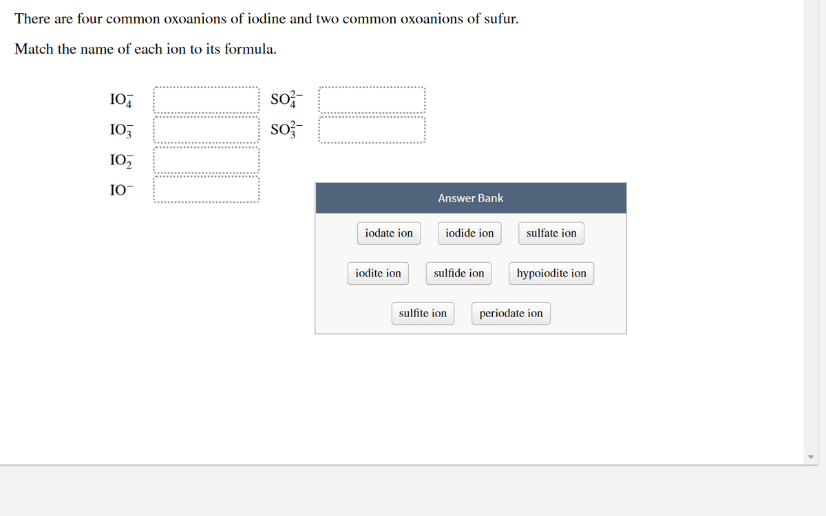 There are four common oxoanions of iodine and two common oxoanions of sufur.
Match the name of each ion to its formula.
I0,
So
I0,
sof-
10,
IO-
Answer Bank
iodate ion
iodide ion
sulfate ion
iodite ion
sulfide ion
hypoiodite ion
sulfite ion
periodate ion
