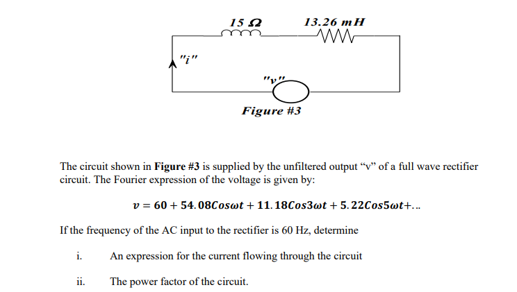 "i"
i.
159
ii.
Figure #3
The circuit shown in Figure #3 is supplied by the unfiltered output "v" of a full wave rectifier
circuit. The Fourier expression of the voltage is given by:
v = 60 + 54.08Coswt +11.18Cos3wt + 5.22Cos5wt+...
13.26 mH
ww
If the frequency of the AC input to the rectifier is 60 Hz, determine
An expression for the current flowing through the circuit
The power factor of the circuit.