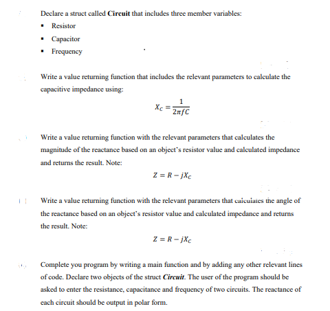 Declare a struct called Circuit that includes three member variables:
• Resistor
Capacitor
• Frequency
Write a value returning function that includes the relevant parameters to calculate the
capacitive impedance using:
X =
2nfC
Write a value returning function with the relevant parameters that calculates the
magnitude of the reactance based on an object's resistor value and calculated impedance
and returns the result. Note:
Z = R- jXc
Write a value returning function with the relevant parameters that caicuiates the angle of
the reactance based on an object's resistor value and calculated impedance and returns
the result. Note:
Z = R - jXc
Complete you program by writing a main function and by adding any other relevant lines
of code. Declare two objects of the struct Circuit. The user of the program should be
asked to enter the resistance, capacitance and frequency of two circuits. The reactance of
cach circuit should be output in polar form.
