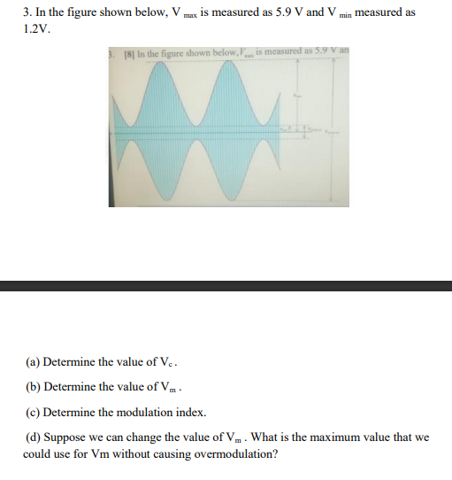 3. In the figure shown below, Vmax is measured as 5.9 V and V min measured as
1.2V.
18] In the figure shown below, is measured as 5.9 V an
(a) Determine the value of V..
(b) Determine the value of Vm.
(c) Determine the modulation index.
(d) Suppose we can change the value of V. What is the maximum value that we
could use for Vm without causing overmodulation?