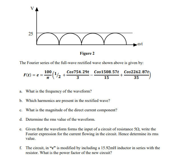 m
Figure 2
The Fourier series of the full-wave rectified wave shown above is given by:
Cos754.29t Cos1508.57t Cos2262.87t
3
15
35
25
F(t) = e =
100
π
a. What is the frequency of the waveform?
b. Which harmonics are present in the rectified wave?
c. What is the magnitude of the direct current component?
d. Determine the rms value of the waveform.
+
.ot
e. Given that the waveform forms the input of a circuit of resistance 552, write the
Fourier expression for the current flowing in the circuit. Hence determine its rms
value.
f. The circuit, in "e" is modified by including a 15.92mH inductor in series with the
resistor. What is the power factor of the new circuit?