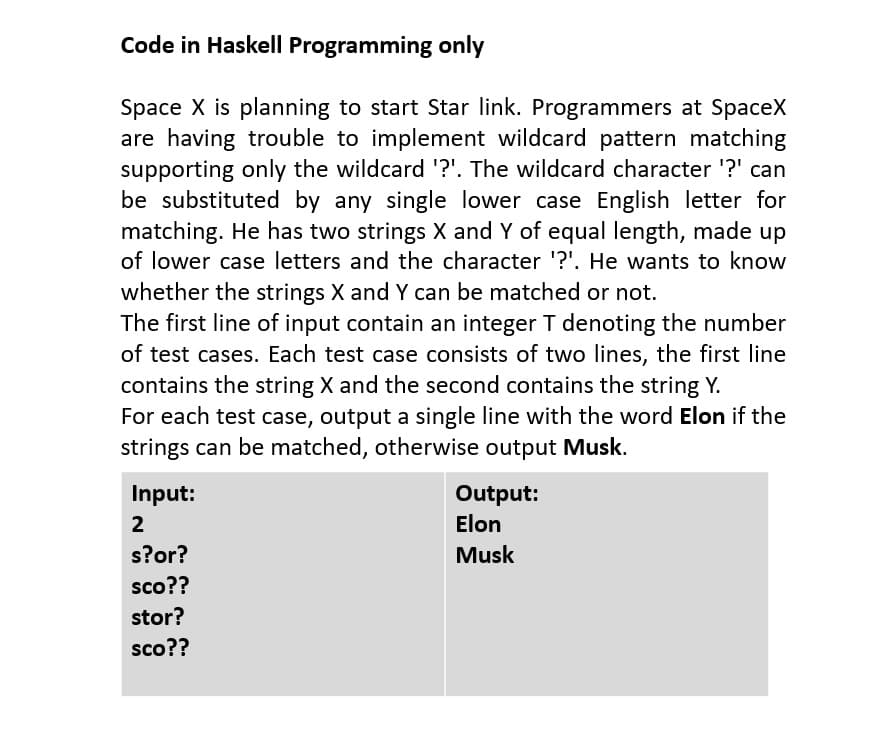 Code in Haskell Programming only
Space X is planning to start Star link. Programmers at SpaceX
are having trouble to implement wildcard pattern matching
supporting only the wildcard '?'. The wildcard character '?' can
be substituted by any single lower case English letter for
matching. He has two strings X and Y of equal length, made up
of lower case letters and the character '?'. He wants to know
whether the strings X and Y can be matched or not.
The first line of input contain an integer T denoting the number
of test cases. Each test case consists of two lines, the first line
contains the string X and the second contains the string Y.
For each test case, output a single line with the word Elon if the
strings can be matched, otherwise output Musk.
Input:
2
s?or?
sco??
stor?
sco??
Output:
Elon
Musk