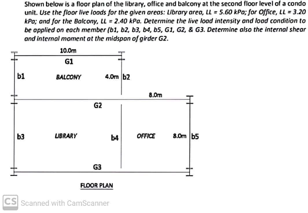 Shown below is a floor plan of the library, office and balcony at the second floor level of a condo
unit. Use the floor live loads for the given areas: Library area, LL = 5.60 kPa; for Office, LL = 3.20
kPa; and for the Balcony, LL = 2.40 kPa. Determine the live load intensity and load condition to
be applied on each member (b1, b2, b3, b4, b5, G1, G2, & G3. Determine also the internal shear
and internal moment at the midspan of girder G2.
10.0m
G1
BALCONY
4.0m b2
8.0m
G2
5:
LIBRARY
b4
OFFICE
G3
FLOOR PLAN
b1
b3
CS Scanned with CamScanner
H
8.0m b5
14