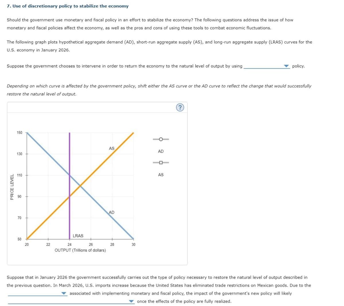 PRICE LEVEL
7. Use of discretionary policy to stabilize the economy
Should the government use monetary and fiscal policy in an effort to stabilize the economy? The following questions address the issue of how
monetary and fiscal policies affect the economy, as well as the pros and cons of using these tools to combat economic fluctuations.
The following graph plots hypothetical aggregate demand (AD), short-run aggregate supply (AS), and long-run aggregate supply (LRAS) curves for the
U.S. economy in January 2026.
Suppose the government chooses to intervene in order to return the economy to the natural level of output by using
policy.
Depending on which curve is affected by the government policy, shift either the AS curve or the AD curve to reflect the change that would successfully
restore the natural level of output.
150
AS
AD
130
110
10
8
70
50
20
22
LRAS
24
26
OUTPUT (Trillions of dollars)
AD
28
30
AS
Suppose that in January 2026 the government successfully carries out the type of policy necessary to restore the natural level of output described in
the previous question. In March 2026, U.S. imports increase because the United States has eliminated trade restrictions on Mexican goods. Due to the
associated with implementing monetary and fiscal policy, the impact of the government's new policy will likely
once the effects of the policy are fully realized.