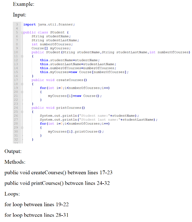 Example:
Input:
3
4
5
6
7
String studentLastName;
int numberOfCourses;
Course [] myCourses;
public Student (String studentName, String student Last Name, int numberOfCourses)
{
this.studentName=studentName;
this.studentLastName=studentLastName;
this.numberOfCourses=numberOfCourses;
this.myCourses=new Course [numberOfCourses];
}
public void createCourses ()
(
for (int i=0;i<numberOfCourses;i++)
(
myCourses [i]=new Course ();
}
}
public void printCourses ()
{
System.out.println("Student name: "+studentName);
System.out.println("Student last name: "+studentLastName);
for (int i=0;i<numberOfCourses; i++)
{
myCourses [i].printCourse();
32
Output:
Methods:
public void createCourses() between lines 17-23
public void printCourses() between lines 24-32
Loops:
for loop between lines 19-22
for loop between lines 28-31
COOHNMOROGANTS58287
9
10
11 G
12
13
14
15
HAHAN N N N N N N N N N
16
import java.util.Scanner;
public class Student (
String studentName;
17
18 e
19
20 €
21
22
23
24
25 €
26
27
28
29
30