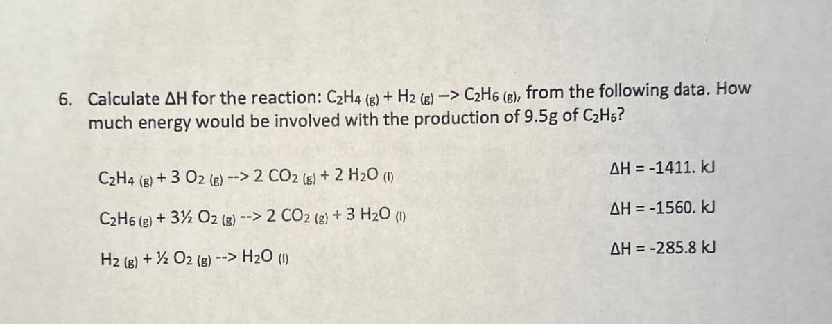 6. Calculate AH for the reaction: C2H4 (g) + H2 (g) --> C2H6 (g), from the following data. How
much energy would be involved with the production of 9.5g of C2H6?
C2H4 (g) +3 02 (g) --> 2 CO2 (g) + 2 H2O (1)
C2H6 (g)
AH = -1411. kJ
+3% O2 (g) --> 2 CO2 (g) + 3 H2O (1)
AH = -1560. kJ
AH = -285.8 kJ
H2 (g) + O2(g) --> H2O (1)