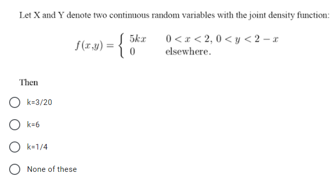 Let X and Y denote two continuous random variables with the joint density function:
5kx
0 < x < 2, 0 < y < 2 – x
f (x,y) =
elsewhere.
Then
O k=3/20
k=6
k=1/4
None of these
