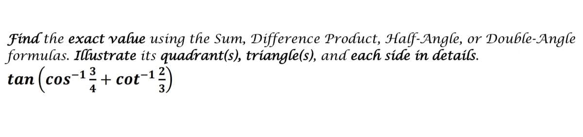 Find the exact value using the Sum, Difference Product, Half-Angle, or Double-Angle
formulas. Illustrate its quadrant(s), triangle(s), and each side in details.
tan (cos-1? + cot-1
+ cot-12
3
