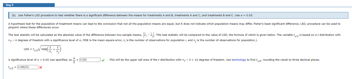 Step 9
(b) Use Fisher's LSD procedure to test whether there is a significant difference between the means for treatments A and B, treatments A and C, and treatments B and C. Use α = 0.05.
A hypothesis test for the population of treatment means can lead to the conclusion that not all the population means are equal, but it does not indicate which population means may differ. Fisher's least significant difference, LSD, procedure can be used to
pinpoint where these differences occur.
The test statistic will be calculated as the absolute value of the difference between two sample means, x₁ - x;. This test statistic will be compared to the value of LSD, the formula of which is given below. The variable t/2 is based on a t distribution with
n, - k degrees of freedom with a significance level of a, MSE is the mean square error, n, is the number of observations for population i, and n, is the number of observations for population j.
/ MSE (171, + 121,)
LSD = ta/2V
A significance level of a = 0.05 was specified, so
ta/2 = 490233
X
= 0.025
. This will be the upper tail area of the t distribution with n - k = 12 degrees of freedom. Use technology to find t/2/ rounding the result to three decimal places.