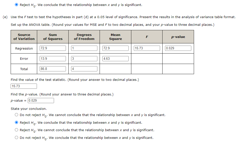 ● Reject Ho. We conclude that the relationship between x and y is significant.
(e) Use the F test to test the hypotheses in part (d) at a 0.05 level of significance. Present the results in the analysis of variance table format.
Set up the ANOVA table. (Round your values for MSE and F to two decimal places, and your p-value to three decimal places.)
Source
of Variation
Regression
Error
Total
Sum
of Squares
72.9
13.9
86.8
1
Degrees
of Freedom
3
4
Mean
Square
72.9
4.63
15.73
Find the value of the test statistic. (Round your answer to two decimal places.)
15.73
Find the p-value. (Round your answer to three decimal places.)
p-value = 0.029
F
State your conclusion.
O Do not reject Ho. We cannot conclude that the relationship between x and y is significant.
● Reject Ho. We conclude that the relationship between x and y is significant.
O Reject H₂. We cannot conclude that the relationship between x and y is significant.
O Do not reject Ho. We conclude that the relationship between x and y is significant.
p-value
0.029