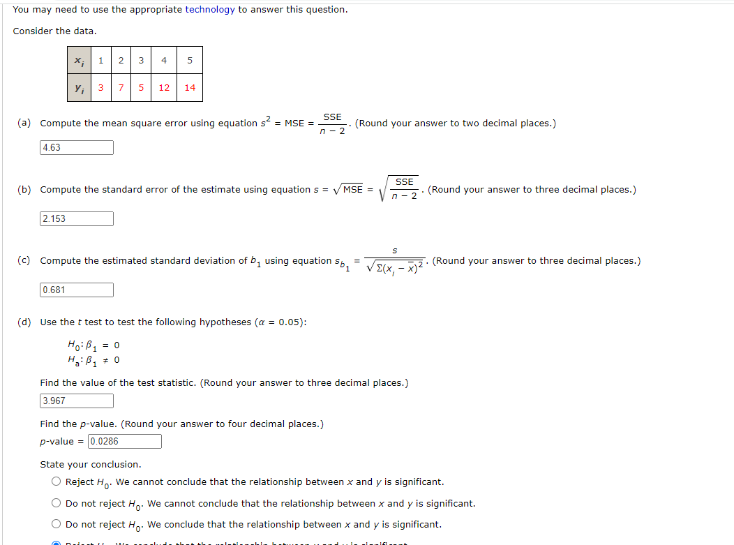 You may need to use the appropriate technology to answer this question.
Consider the data.
4.63
X¡
2.153
Y₁
1 2
0.681
3
4
(a) Compute the mean square error using equation s² = MSE =
5
3 7 5 12 14
(b) Compute the standard error of the estimate using equation s = √/MSE =
SSE
n-2
5b1
(c) Compute the estimated standard deviation of b₁ using equation
(d) Use the t test test the following hypotheses (a = 0.05):
Ho: B₁ = 0
H₂B₁ 0
(Round your answer to two decimal places.)
Find the p-value. (Round your answer to four decimal places.)
p-value = 0.0286
=
SSE
n-2
VELXI
Find the value of the test statistic. (Round your answer to three decimal places.)
3.967
(Round your answer to three decimal places.)
(Round your answer to three decimal places.)
State your conclusion.
O Reject Ho. We cannot conclude that the relationship between x and y is significant.
Do not reject H. We cannot conclude that the relationship between x and y is significant.
O Do not reject Ho. We conclude that the relationship between x and y is significant.