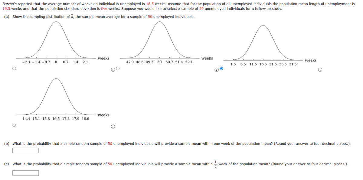 Barron's reported that the average number of weeks an individual is unemployed is 16.5 weeks. Assume that for the population of all unemployed individuals the population mean length of unemployment is
16.5 weeks and that the population standard deviation is five weeks. Suppose you would like to select a sample of 50 unemployed individuals for a follow-up study.
(a) Show the sampling distribution of X, the sample mean average for a sample of 50 unemployed individuals.
-2.1 -1.4 -0.7 0 0.7 1.4 2.1
14.4 15.1 15.8 16.5 17.2 17.9 18.6
weeks
weeks
47.9 48.6 49.3 50 50.7 51.4 52.1
weeks
1.5 6.5 11.5 16.5 21.5 26.5 31.5
weeks
(b) What is the probability that a simple random sample of 50 unemployed individuals will provide a sample mean within one week of the population mean? (Round your answer to four decimal places.)
(c) What is the probability that a simple random sample of 50 unemployed individuals will provide a sample mean within week of the population mean? (Round your answer to four decimal places.)
2