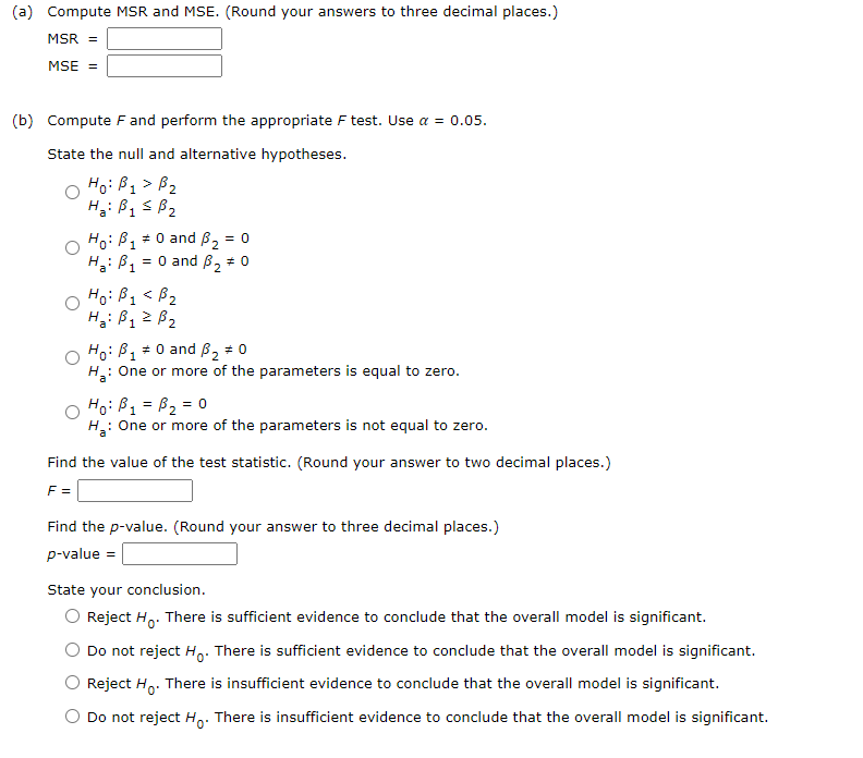 (a) Compute MSR and MSE. (Round your answers to three decimal places.)
MSR =
MSE =
(b) Compute F and perform the appropriate F test. Use a = 0.05.
State the null and alternative hypotheses.
Ho: B₁ > B₂
B1
Ha: B1 ≤ B₂
o
Ho: B₁ * 0 and ₂: = 0
1
Ha: P₁
= 0 and 3₂ # 0
Ho: B₁ < B₂
1
Ha: B₁ = B₂
1
Ho: B₁ = 0 and ₂ #0
1
H₂: One or more of the parameters is equal to zero.
Ho: B₁ = B₂ = 0
1
H₂: One or more of the parameters is not equal to zero.
Find the value of the test statistic. (Round your answer to two decimal places.)
F =
Find the p-value. (Round your answer to three decimal places.)
p-value =
State your conclusion.
Reject Ho. There is sufficient evidence to conclude that the overall model is significant.
Do not reject H. There is sufficient evidence to conclude that the overall model is significant.
Reject Ho. There is insufficient evidence to conclude that the overall model is significant.
Do not reject Ho. There is insufficient evidence to conclude that the overall model is significant.