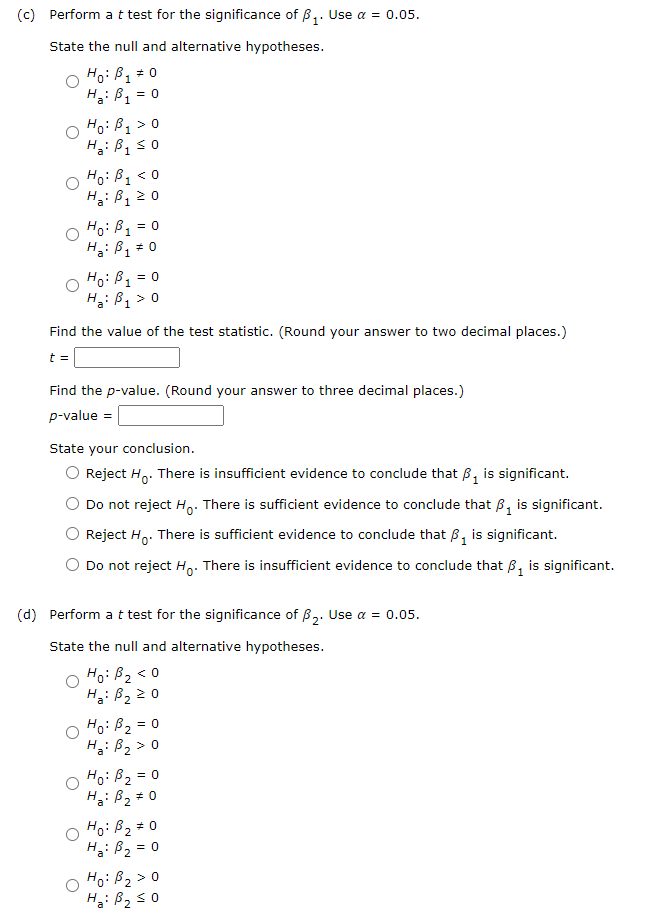 (c) Perform a t test for the significance of B₁. Use a = 0.05.
State the null and alternative hypotheses.
Ho: B₁ = 0
1
: B₁ = 0
Ho: B₁ > 0
H₂: B₁ ≤0
1
1
H₂
Ho: B₁ <0
1
Ha: B₁ ≥ 0
1
Ho: B₁ = 0
B1
Ha: B₁ * 0
Ho: B1 = 0
Ha: B₁ > 0
1
Find the value of the test statistic. (Round your answer to two decimal places.)
t =
Find the p-value. (Round your answer to three decimal places.)
p-value =
State your conclusion.
Reject H. There is insufficient evidence to conclude that ₁ is significant.
Do not reject Ho. There is sufficient evidence to conclude that B₁ is significant.
Reject Ho. There is sufficient evidence to conclude that B₁ is significant.
Do not reject Ho. There is insufficient evidence to conclude that B₁ is significant.
(d) Perform a t test for the significance of ₂. Use a = 0.05.
State the null and alternative hypotheses.
Ho: B₂ <0
Ha: B₂ ≥ 0
= 0
Ho: B₂
Ha: B₂ > 0
2
Ho: B₂ = 0
H₂: B₂ #0
O Ho: B₂ = 0
2
Ha: B₂
= 0
O Ho: B₂ > 0
Ha: B₂ ≤0