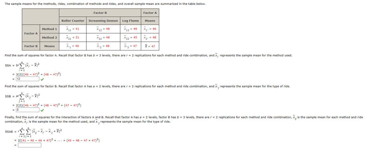 The sample means for the methods, rides, combination of methods and rides, and overall sample mean are summarized in the table below.
SSA = br
Factor A
Factor B
SSB = ar
Method 1
Method 2
Means
= 3(2)((46-47)² + (4847)²)
= 12
SSAB = r
Roller Coaster
X11 = 41
X21 = 51
X.₁
X.₁ = 46
j=1
= 2(2)((46 − 47)² + (48 − 47)² + (47 − 47)²)
= 8
Factor B
b
Σ Ĺ (x₁ - X²
Σ+2
-X.₁ + x)²
Screaming Demon
X12 = 48
X22 = 48
X.2 = 48
Find the sum of squares for factor A. Recall that factor B has b = 3 levels, there are r = 2 replications for each method and ride combination, and x,. represents the sample mean for the method used.
= brĹ (X₁. – ♬)²
-
i=1
Log Flume
X13 = 49
X23 = 45
X.3 = 47
Factor A
Means
Find the sum of squares for factor B. Recall that factor A has a = 2 levels, there are r = 2 replications for each method and ride combination, and x., represents the sample mean for the type of ride.
b
ar (X., - X²
i = 1 j = 1
= 2((41 - 46 - 46 + 47)² + ... + (45 − 48 − 47 + 47)²)
X₁. = 46
x₂ = 48
x = 47
Finally, find the sum of squares for the interaction of factors A and B. Recall that factor A has a = 2 levels, factor B has b = 3 levels, there are r = 2 replications for each method and ride combination, X., is the sample mean for each method and ride
combination, x,. is the sample mean for the method used, and x., represents the sample mean for the type of ride.