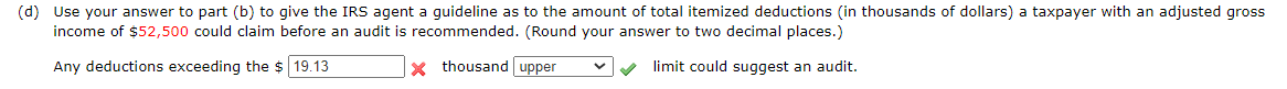 (d) Use your answer to part (b) to give the IRS agent a guideline as to the amount of total itemized deductions (in thousands of dollars) a taxpayer with an adjusted gross
income of $52,500 could claim before an audit is recommended. (Round your answer to two decimal places.)
Any deductions exceeding the $ 19.13
X thousand upper
limit could suggest an audit.