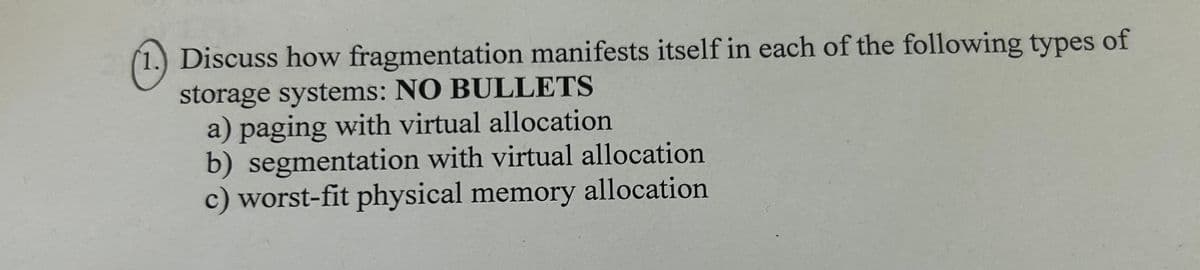 1.) Discuss how fragmentation manifests itself in each of the following types of
storage systems: NO BULLETS
a) paging with virtual allocation
b) segmentation with virtual allocation
c) worst-fit physical memory allocation