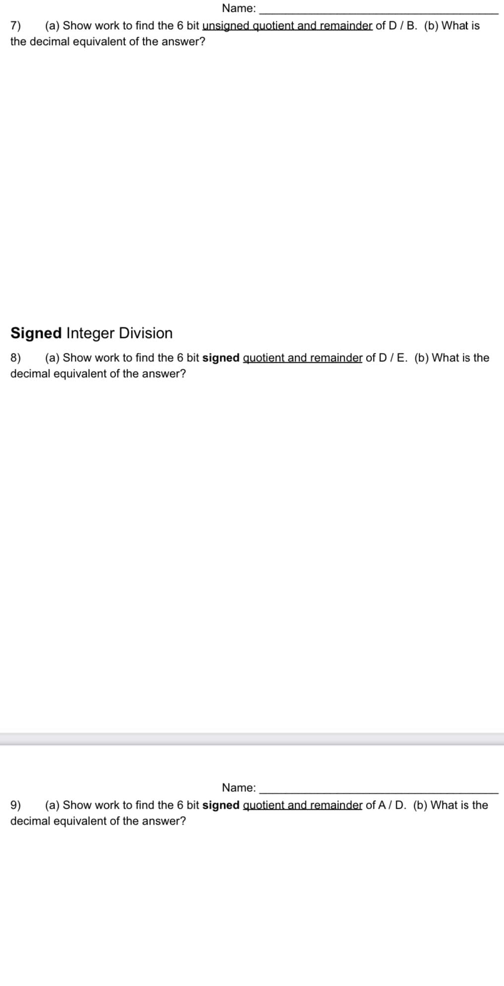 Name:
7) (a) Show work to find the 6 bit unsigned quotient and remainder of D / B. (b) What is
the decimal equivalent of the answer?
Signed Integer Division
8) (a) Show work to find the 6 bit signed quotient and remainder of D / E. (b) What is the
decimal equivalent of the answer?
Name:
9) (a) Show work to find the 6 bit signed quotient and remainder of A/D. (b) What is the
decimal equivalent of the answer?