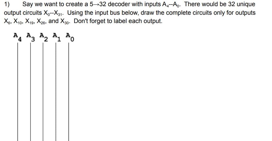 1) Say we want to create a 5-32 decoder with inputs A4--A. There would be 32 unique
output circuits X--X31. Using the input bus below, draw the complete circuits only for outputs
X6, X10, X19, X26, and X30. Don't forget to label each output.
A
A A
4 3 2 1 0