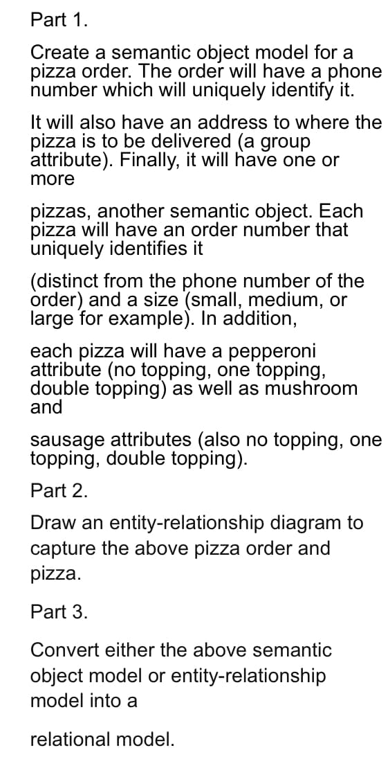 Part 1.
Create a semantic object model for a
pizza order. The order will have a phone
number which will uniquely identify it.
It will also have an address to where the
pizza is to be delivered (a group
attribute). Finally, it will have one or
more
pizzas, another semantic object. Each
pizza will have an order number that
uniquely identifies it
(distinct from the phone number of the
order) and a size (small, medium, or
large for example). In addition,
each pizza will have a pepperoni
attribute (no topping, one topping,
double topping) as well as mushroom
and
sausage attributes (also no topping, one
topping, double topping).
Part 2.
Draw an entity-relationship diagram to
capture the above pizza order and
pizza.
Part 3.
Convert either the above semantic
object model or entity-relationship
model into a
relational model.