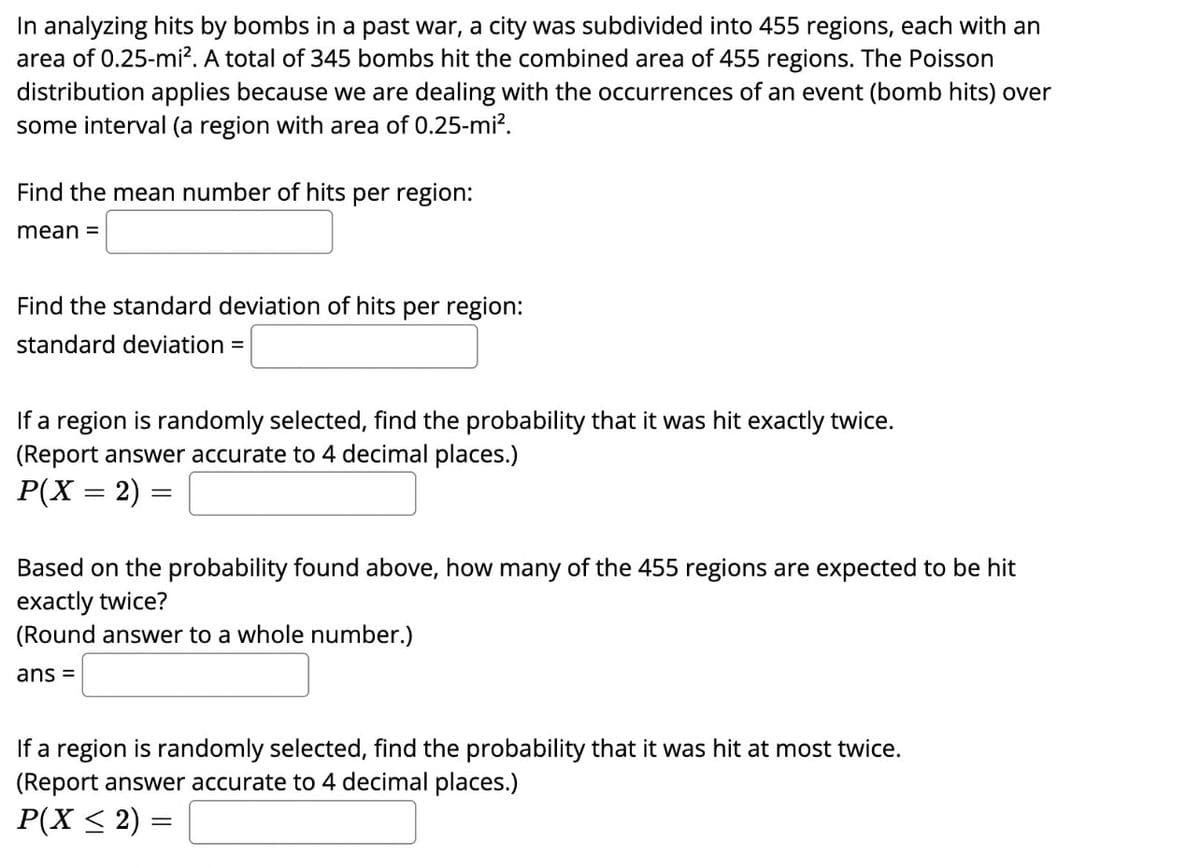 In analyzing hits by bombs in a past war, a city was subdivided into 455 regions, each with an
area of 0.25-mi². A total of 345 bombs hit the combined area of 455 regions. The Poisson
distribution applies because we are dealing with the occurrences of an event (bomb hits) over
some interval (a region with area of 0.25-mi².
Find the mean number of hits per region:
mean =
Find the standard deviation of hits per region:
standard deviation =
If a region is randomly selected, find the probability that it was hit exactly twice.
(Report answer accurate to 4 decimal places.)
P(X = 2) =
Based on the probability found above, how many of the 455 regions are expected to be hit
exactly twice?
(Round answer to a whole number.)
ans =
If a region is randomly selected, find the probability that it was hit at most twice.
(Report answer accurate to 4 decimal places.)
P(X ≤ 2) =