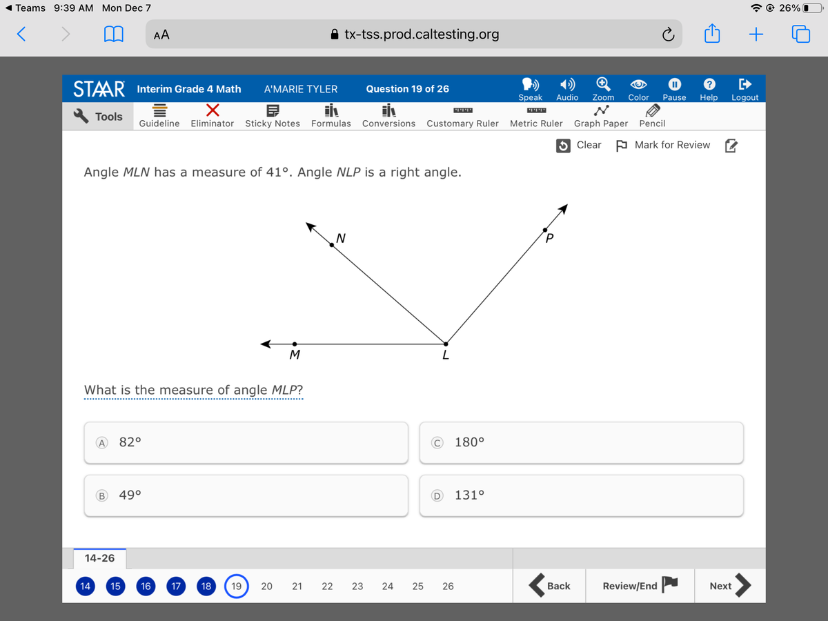 Teams 9:39 AM Mon Dec 7
@ 26%
AA
A tx-tss.prod.caltesting.org
STAAR
Interim Grade 4 Math
A'MARIE TYLER
Question 19 of 26
Speak
Audio
Zoom
Color
Pause
Help
Logout
ןיןיןי
יחיוי
Tools
Guideline
Eliminator
Sticky Notes
Formulas
Conversions
Customary Ruler
Metric Ruler
Graph Paper
Pencil
5 Clear
A Mark for Review 2
Angle MLN has a measure of 41°. Angle NLP is a right angle.
N
M
What is the measure of angle MLP?
82°
© 180°
49°
D
131°
14-26
14
15
16
17
18
19
20
21
22
23
24
26
Вack
Review/End
Next
25
