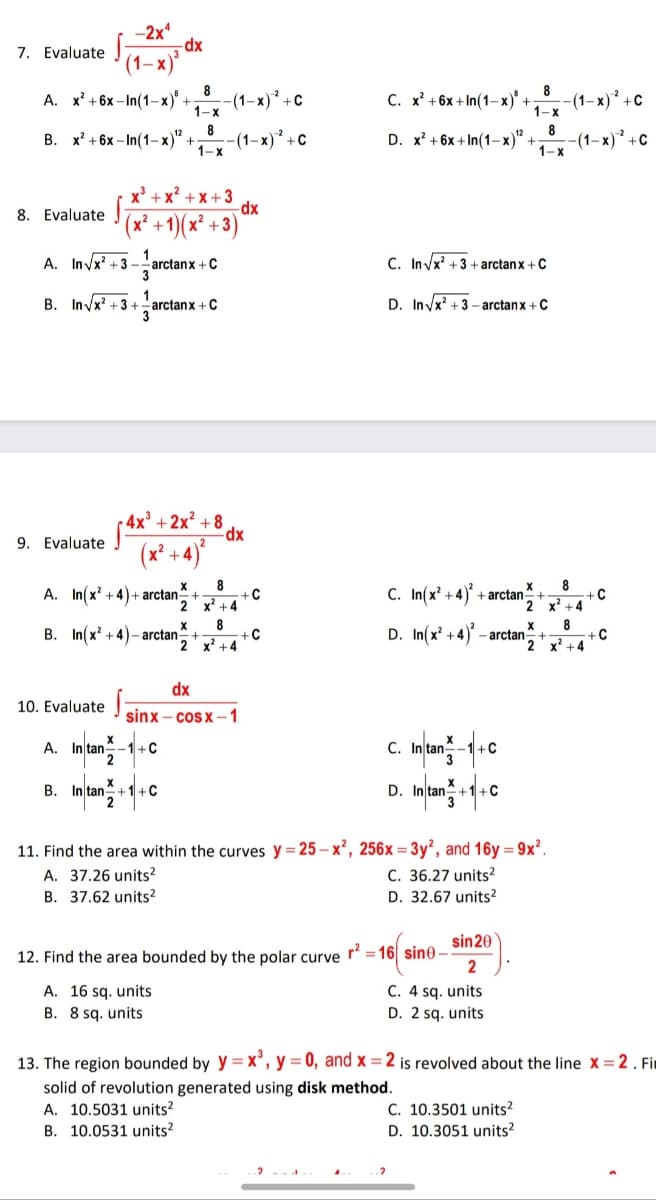 -2x*
-dx
7. Evaluate
(1– x)*
8
8
А. х? + 6х -In(1-х)" +
-(1-x)* +c
1-x
С. х? + 6х + In(1-х)' +
-(1–x)² +c
1-x
8
(1–x) +C
8
В. х? + 6х -In(1-х)" +
D. x' + 6x + In(1–x)" +
-(1–x) +C
1-x
1-x
x' + x? + x+3
-dx
(x² +1)( x² +3)
8. Evaluate
A. In/x' +3 -
1
arctanx +C
C. In/x' +3 + arctanx +C
B. Invx? +3 +
1
arctan x + C
D. In/x' + 3 – arctanx +C
4x' + 2x² + 8
9. Evaluate
+4)
8
-C
x' +4
8
c. In(x' +4)} .
X
A. In(x +4)+ arctan
2
+ arctan+
x' +4
8
B. In(x? +4)- arctan-
D. In(x' +4) - arctan
2
2 x' +4
+4
dx
10. Evaluate
sinx – cosx –1
X
A. In tan
+C
2
-C
B. In tan +1+C
+1+C
3
D.
11. Find the area within the curves y = 25 – x², 256x = 3y², and 16y = 9x².
C. 36.27 units?
D. 32.67 units?
A. 37.26 units
B. 37.62 units?
sin20
12. Find the area bounded by the polar curve r =16| sin0 –
2
A. 16 sq. units
B. 8 sq. units
C. 4 sq. units
D. 2 sq. units
13. The region bounded by y = x', y = 0, and x =2 is revolved about the line x = 2 . it
solid of revolution generated using disk method.
A. 10.5031 units?
B. 10.0531 units?
C. 10.3501 units?
D. 10.3051 units?
