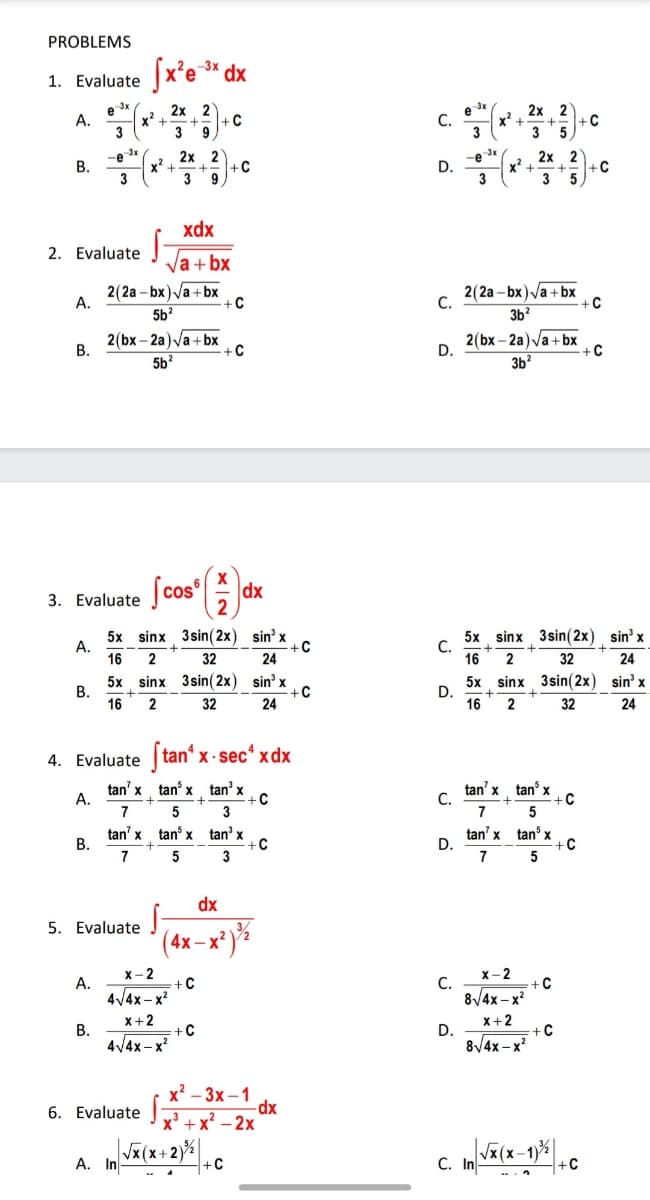 PROBLEMS
Sx'e * dx
-3x
1. Evaluate
2х 2
x+
3
e x
e 3x
2x
x² +
3
2
-C
A.
-C
С.
3
3
2х 2
x* +
3
-e x
В.
2х 2
-e 3x
-C
D.
3
x* +
3
xdx
2. Evaluate
Va + bx
2(2a - bx) Va + bx
А.
2(2a – bx)Va + bx
С.
+C
-C
5b2
3b?
2(bx – 2a) Va + bx
В.
2(bx – 2a) Va + bx
D.
+C
5b?
3b?
3. Evaluate Jcos
dx
2
5x sinx 3 sin(2x) sin' x
А.
5x sinx 3sin(2x) sin' x
С.
+C
24
+
2
16
2
32
16
32
24
5x
В.
16
sinx 3sin(2x) sin' x
+C
5x sinx 3sin(2x) sin' x
D.
16
2
32
24
2
32
24
4. Evaluate tan' x - secʻ xdx
tan' x tan x tan' x
+C
3
tan' x tan x
С.
7
А.
7
5
tan' x tan x tan’ x
-C
tan' x tan x
-C
D.
7
В.
7
3
dx
5. Evaluate
4x -x?
x- 2
C
x- 2
А.
С.
8/4x – x?
-C
4/4x– x?
x+2
X+2
В.
4/4x – x
-C
D.
-C
8/4x – x
х? — Зх-1
-dx
+x? - 2x
6. Evaluate :
Vx(x+2)%
A. In
+C
Vx(x-
С. In
+C
