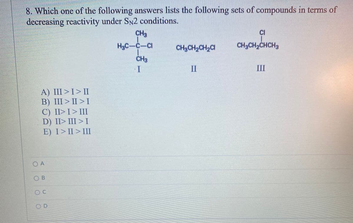 8. Which one of the following answers lists the following sets of compounds in terms of
decreasing reactivity under SN2 conditions.
A) III > I > II
B) III>II>I
C) II> I > III
D) II> III > I
E) I>II> III
O A
OB
OC
OD
CH3
H3C-C-Cl
CH3
I
CH3CH₂CH₂Cl
II
CI
CH3CH₂CHCH3
III