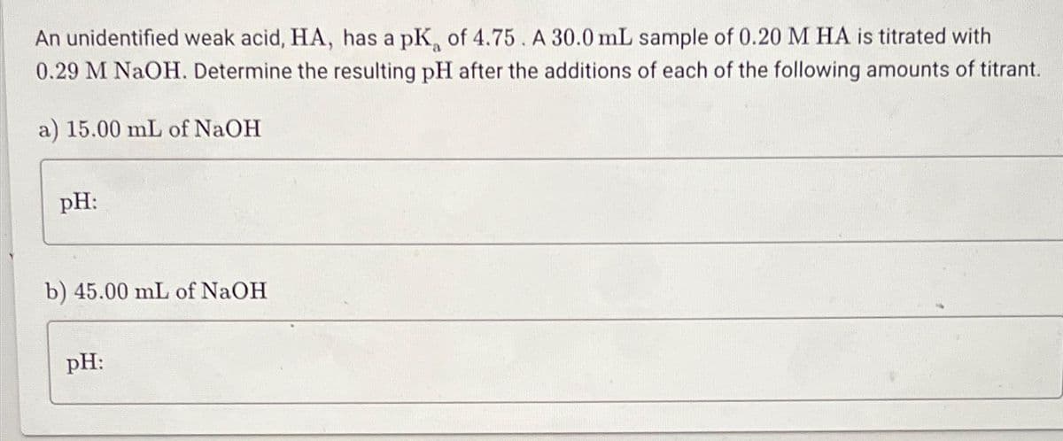 An unidentified weak acid, HA, has a pK, of 4.75. A 30.0 mL sample of 0.20 M HA is titrated with
0.29 M NaOH. Determine the resulting pH after the additions of each of the following amounts of titrant.
a) 15.00 mL of NaOH
pH:
b) 45.00 mL of NaOH
pH: