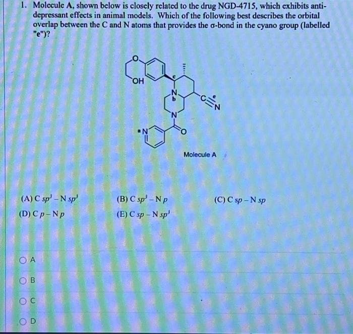 1. Molecule A, shown below is closely related to the drug NGD-4715, which exhibits anti-
depressant effects in animal models. Which of the following best describes the orbital
overlap between the C and N atoms that provides the G-bond in the cyano group (labelled
"e")?
(A) C sp - N sp
(D) Cp-Np
OA
OB
OC
OD
OH
(B) C sp'-N p
(E) C sp - N sp¹
Molecule A
(C) C sp - N sp