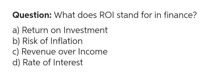 Question: What does ROI stand for in finance?
a) Return on Investment
b) Risk of Inflation
c) Revenue over Income
d) Rate of Interest