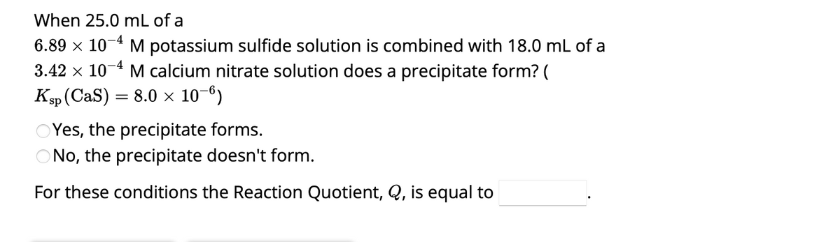 When 25.0 mL of a
6.89 × 10-4 M potassium sulfide solution is combined with 18.0 mL of a
3.42 × 10-4 M calcium nitrate solution does a precipitate form? (
Ksp (CaS)
8.0 × 10-6)
=
OYes, the precipitate forms.
ONo, the precipitate doesn't form.
For these conditions the Reaction Quotient, Q, is equal to