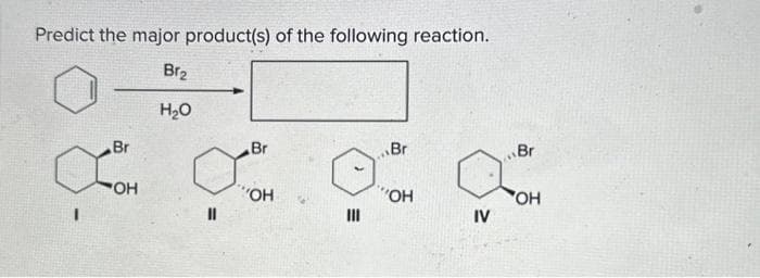 Predict the major product(s) of the following reaction.
Br₂
H₂O
Br
OH
11
Br
"OH
III
Br
"OH
IV
Br
OH